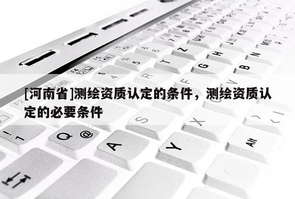 [河南省]測(cè)繪資質(zhì)認(rèn)定的條件，測(cè)繪資質(zhì)認(rèn)定的必要條件