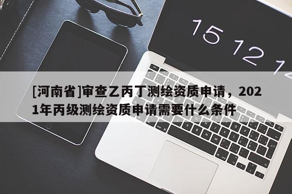 [河南省]審查乙丙丁測繪資質申請，2021年丙級測繪資質申請需要什么條件