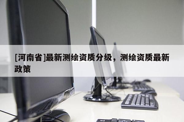 [河南省]最新測(cè)繪資質(zhì)分級(jí)，測(cè)繪資質(zhì)最新政策