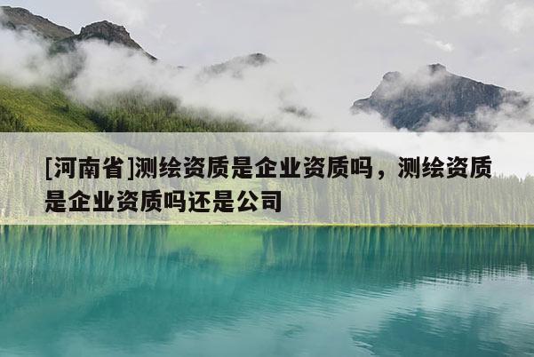 [河南省]測繪資質是企業資質嗎，測繪資質是企業資質嗎還是公司