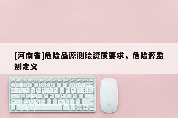 [河南省]危險品源測繪資質要求，危險源監測定義