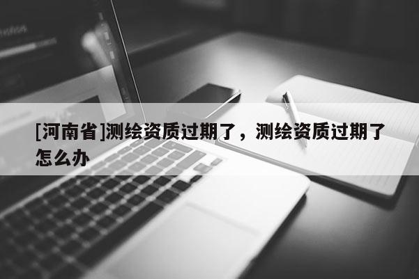 [河南省]測繪資質過期了，測繪資質過期了怎么辦