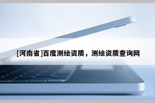 [河南省]百度測繪資質，測繪資質查詢網