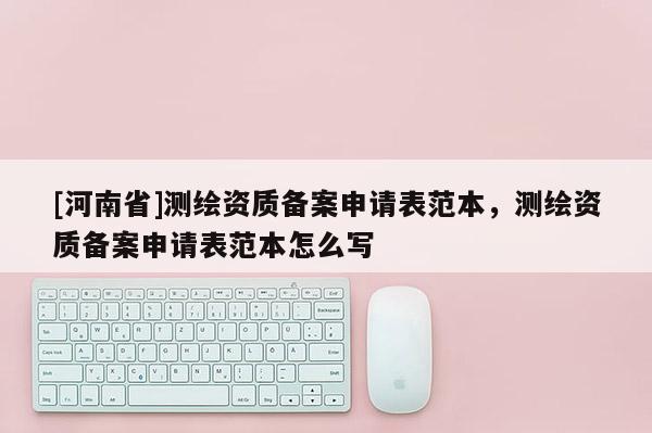 [河南省]測繪資質備案申請表范本，測繪資質備案申請表范本怎么寫