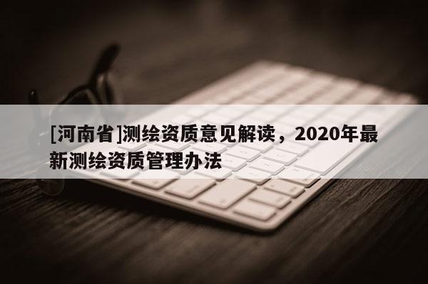 [河南省]測繪資質意見解讀，2020年最新測繪資質管理辦法