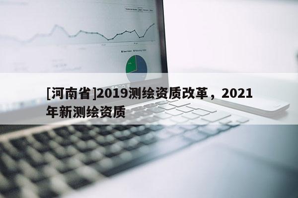 [河南省]2019測(cè)繪資質(zhì)改革，2021年新測(cè)繪資質(zhì)