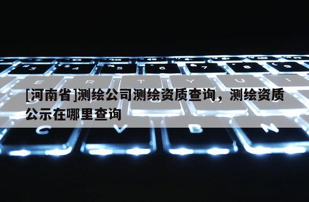 [河南省]測繪公司測繪資質(zhì)查詢，測繪資質(zhì)公示在哪里查詢