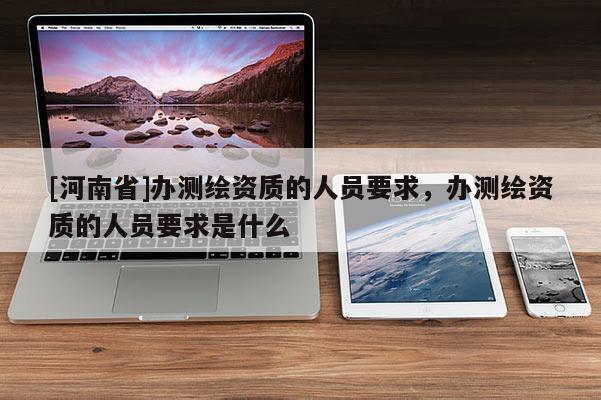 [河南省]辦測(cè)繪資質(zhì)的人員要求，辦測(cè)繪資質(zhì)的人員要求是什么