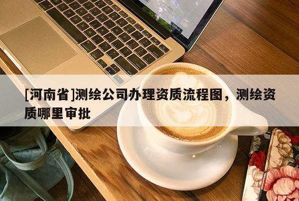 [河南省]測(cè)繪公司辦理資質(zhì)流程圖，測(cè)繪資質(zhì)哪里審批