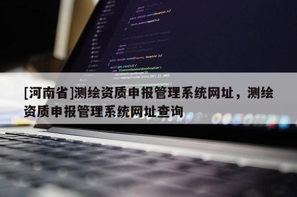 [河南省]測繪資質申報管理系統網址，測繪資質申報管理系統網址查詢