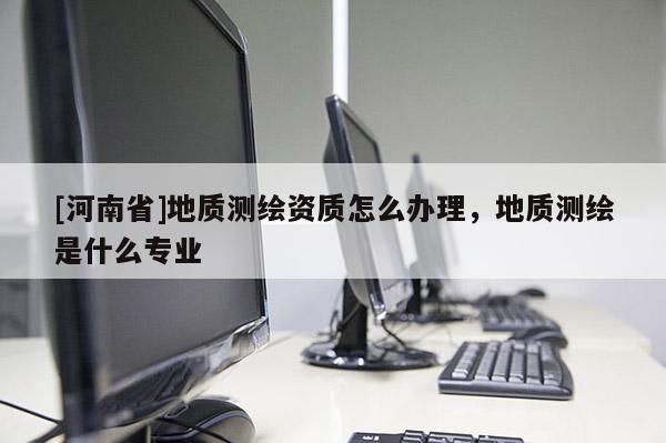 [河南省]地質(zhì)測繪資質(zhì)怎么辦理，地質(zhì)測繪是什么專業(yè)