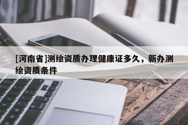 [河南省]測(cè)繪資質(zhì)辦理健康證多久，新辦測(cè)繪資質(zhì)條件