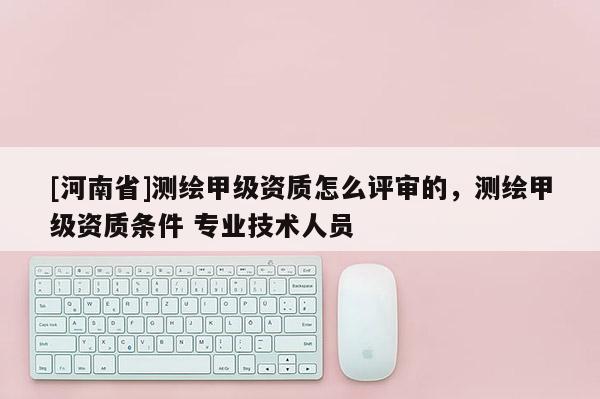 [河南省]測繪甲級資質怎么評審的，測繪甲級資質條件 專業技術人員