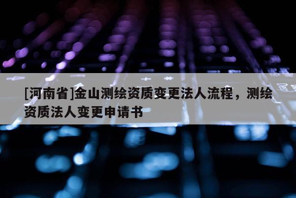 [河南省]金山測繪資質變更法人流程，測繪資質法人變更申請書