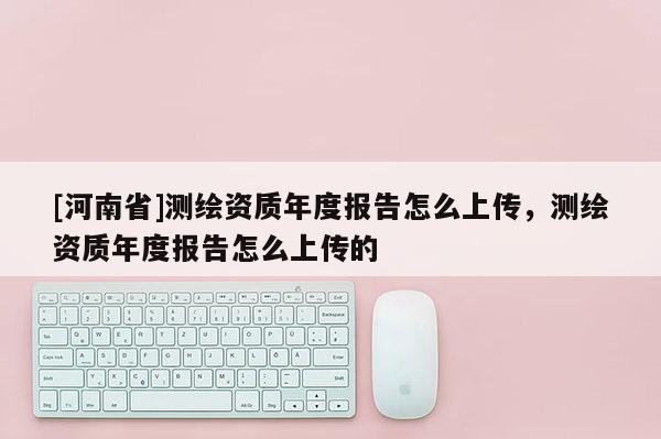 [河南省]測繪資質(zhì)年度報(bào)告怎么上傳，測繪資質(zhì)年度報(bào)告怎么上傳的