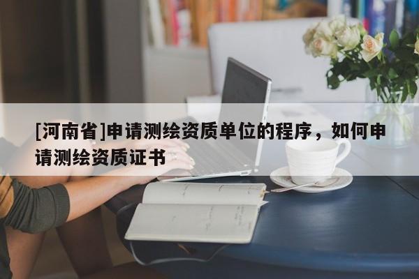 [河南省]申請(qǐng)測(cè)繪資質(zhì)單位的程序，如何申請(qǐng)測(cè)繪資質(zhì)證書