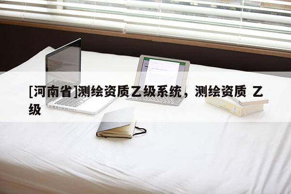[河南省]測繪資質(zhì)乙級系統(tǒng)，測繪資質(zhì) 乙級