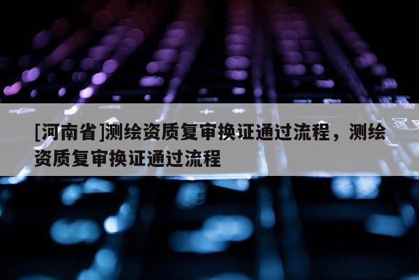 [河南省]測繪資質復審換證通過流程，測繪資質復審換證通過流程