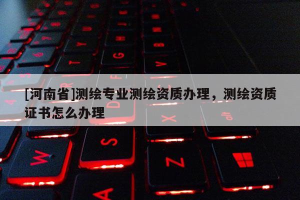 [河南省]測繪專業測繪資質辦理，測繪資質證書怎么辦理