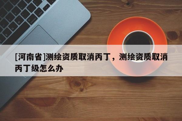 [河南省]測繪資質取消丙丁，測繪資質取消丙丁級怎么辦