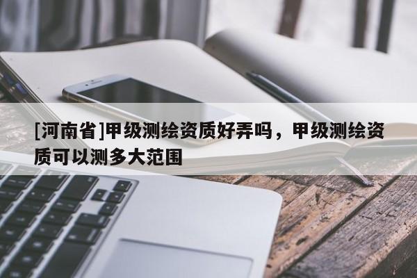 [河南省]甲級測繪資質好弄嗎，甲級測繪資質可以測多大范圍