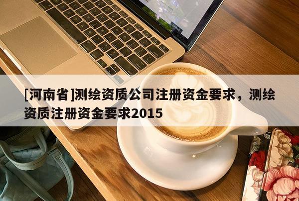 [河南省]測繪資質(zhì)公司注冊資金要求，測繪資質(zhì)注冊資金要求2015