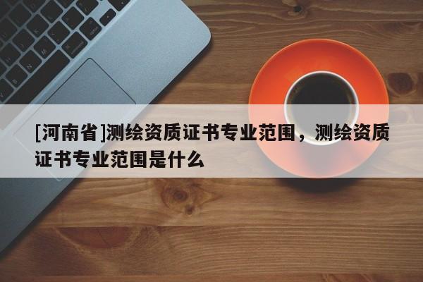[河南省]測繪資質(zhì)證書專業(yè)范圍，測繪資質(zhì)證書專業(yè)范圍是什么