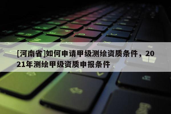 [河南省]如何申請甲級測繪資質(zhì)條件，2021年測繪甲級資質(zhì)申報條件