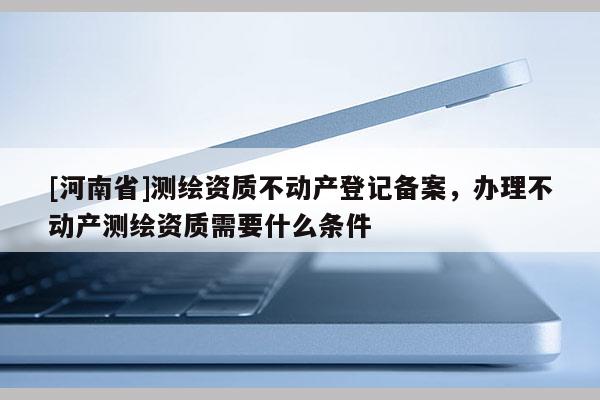 [河南省]測繪資質不動產登記備案，辦理不動產測繪資質需要什么條件