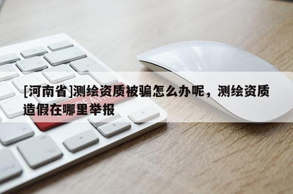 [河南省]測繪資質被騙怎么辦呢，測繪資質造假在哪里舉報