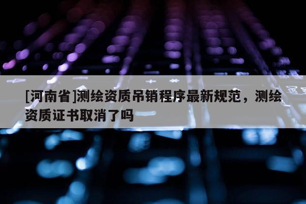 [河南省]測繪資質吊銷程序最新規范，測繪資質證書取消了嗎