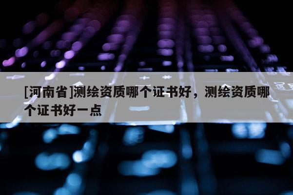 [河南省]測(cè)繪資質(zhì)哪個(gè)證書(shū)好，測(cè)繪資質(zhì)哪個(gè)證書(shū)好一點(diǎn)