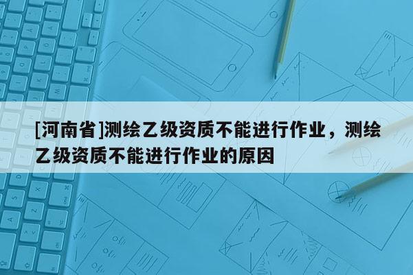 [河南省]測(cè)繪乙級(jí)資質(zhì)不能進(jìn)行作業(yè)，測(cè)繪乙級(jí)資質(zhì)不能進(jìn)行作業(yè)的原因