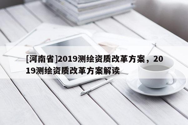 [河南省]2019測(cè)繪資質(zhì)改革方案，2019測(cè)繪資質(zhì)改革方案解讀
