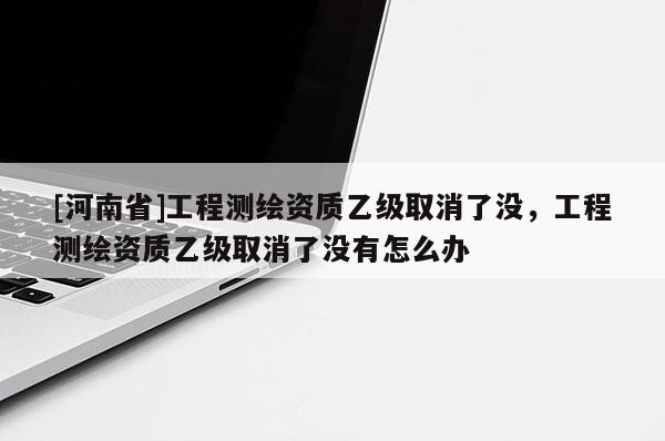 [河南省]工程測繪資質乙級取消了沒，工程測繪資質乙級取消了沒有怎么辦