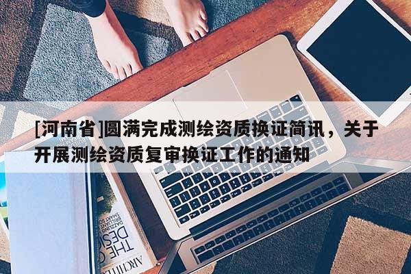 [河南省]圓滿完成測繪資質換證簡訊，關于開展測繪資質復審換證工作的通知