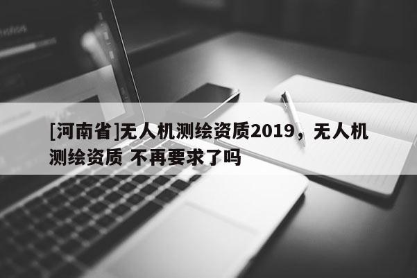 [河南省]無人機測繪資質2019，無人機測繪資質 不再要求了嗎