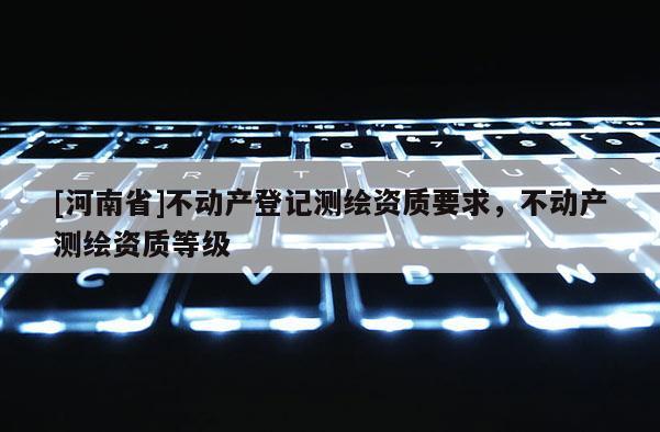 [河南省]不動(dòng)產(chǎn)登記測繪資質(zhì)要求，不動(dòng)產(chǎn)測繪資質(zhì)等級(jí)