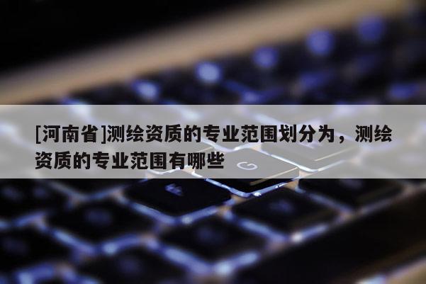 [河南省]測繪資質的專業范圍劃分為，測繪資質的專業范圍有哪些