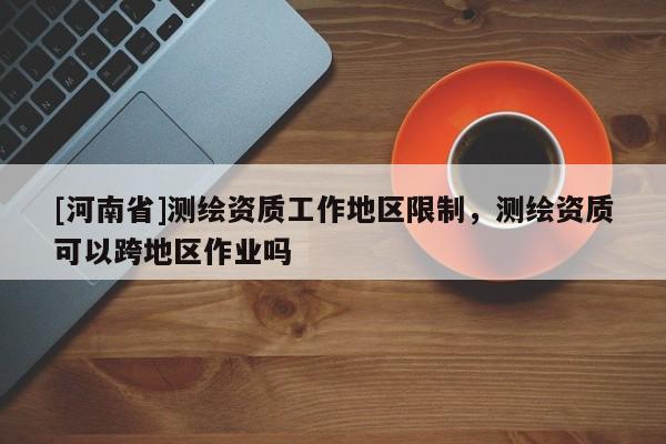 [河南省]測繪資質工作地區限制，測繪資質可以跨地區作業嗎