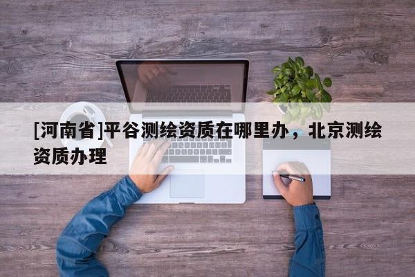 [河南省]平谷測繪資質在哪里辦，北京測繪資質辦理
