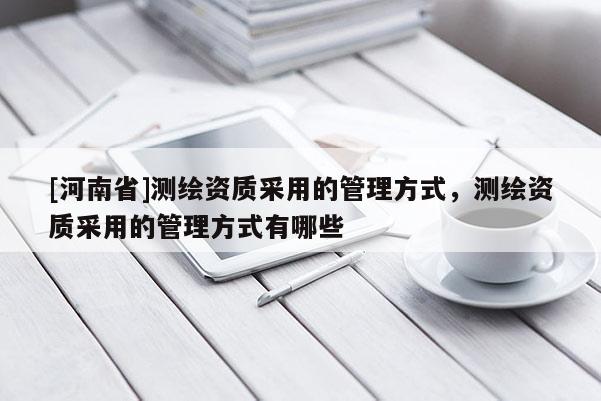 [河南省]測繪資質(zhì)采用的管理方式，測繪資質(zhì)采用的管理方式有哪些