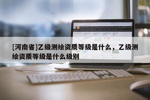 [河南省]乙級測繪資質(zhì)等級是什么，乙級測繪資質(zhì)等級是什么級別