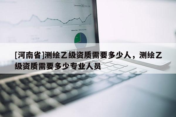 [河南省]測繪乙級資質需要多少人，測繪乙級資質需要多少專業人員