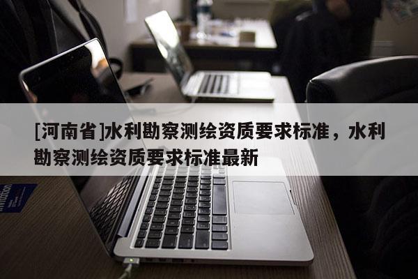 [河南省]水利勘察測(cè)繪資質(zhì)要求標(biāo)準(zhǔn)，水利勘察測(cè)繪資質(zhì)要求標(biāo)準(zhǔn)最新