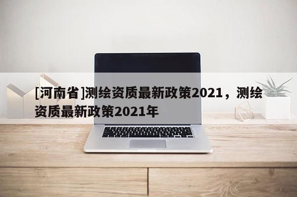 [河南省]測繪資質最新政策2021，測繪資質最新政策2021年