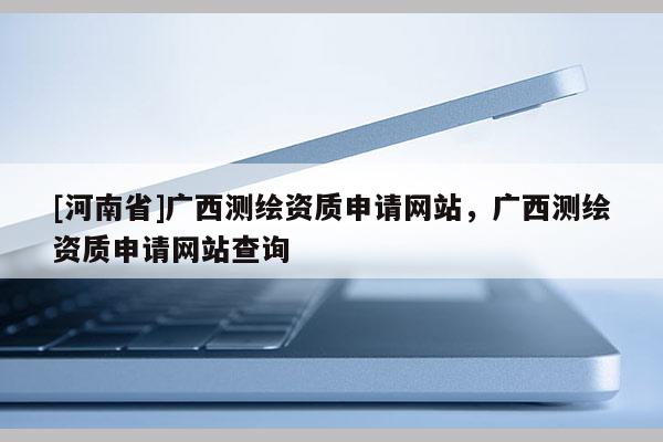 [河南省]廣西測繪資質申請網站，廣西測繪資質申請網站查詢