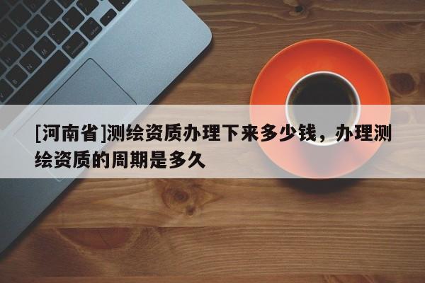 [河南省]測(cè)繪資質(zhì)辦理下來多少錢，辦理測(cè)繪資質(zhì)的周期是多久