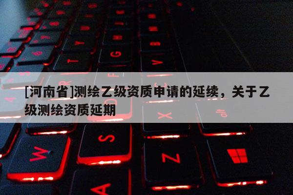 [河南省]測(cè)繪乙級(jí)資質(zhì)申請(qǐng)的延續(xù)，關(guān)于乙級(jí)測(cè)繪資質(zhì)延期