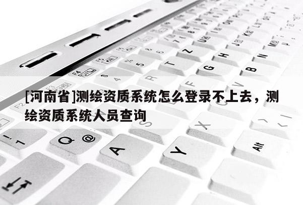 [河南省]測繪資質系統怎么登錄不上去，測繪資質系統人員查詢